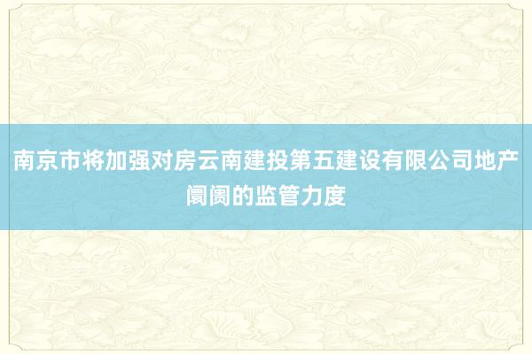 南京市将加强对房云南建投第五建设有限公司地产阛阓的监管力度